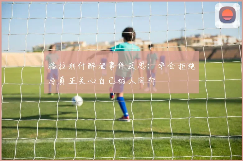 格拉利什醉酒事件反思：学会拒绝与真正关心自己的人同行