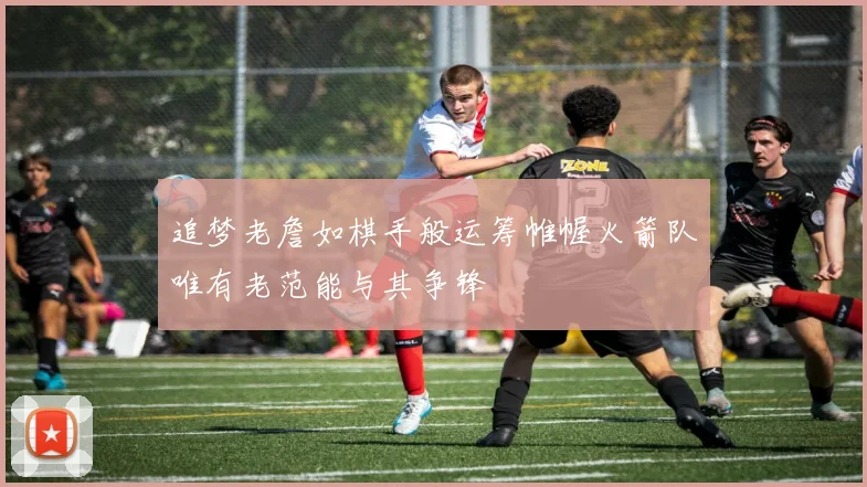 追梦老詹如棋手般运筹帷幄火箭队唯有老范能与其争锋