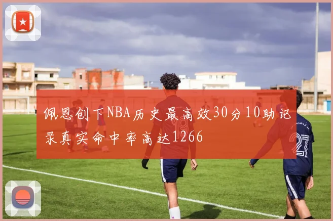 佩恩创下NBA历史最高效30分10助记录真实命中率高达1266