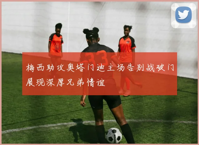 梅西助攻奥塔门迪主场告别战破门展现深厚兄弟情谊
