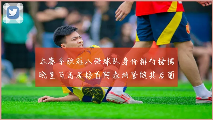 本赛季欧冠八强球队身价排行榜揭晓皇马高居榜首阿森纳紧随其后葡萄牙体育最低