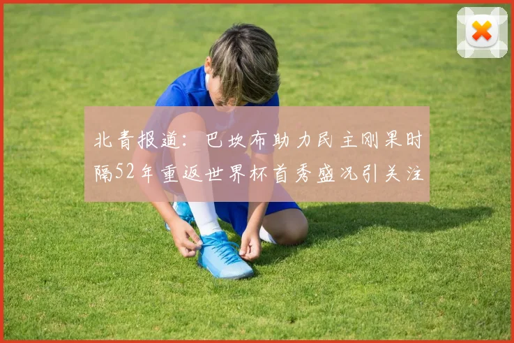 北青报道：巴坎布助力民主刚果时隔52年重返世界杯首秀盛况引关注