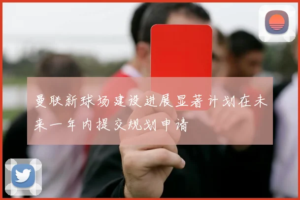 曼联新球场建设进展显著计划在未来一年内提交规划申请