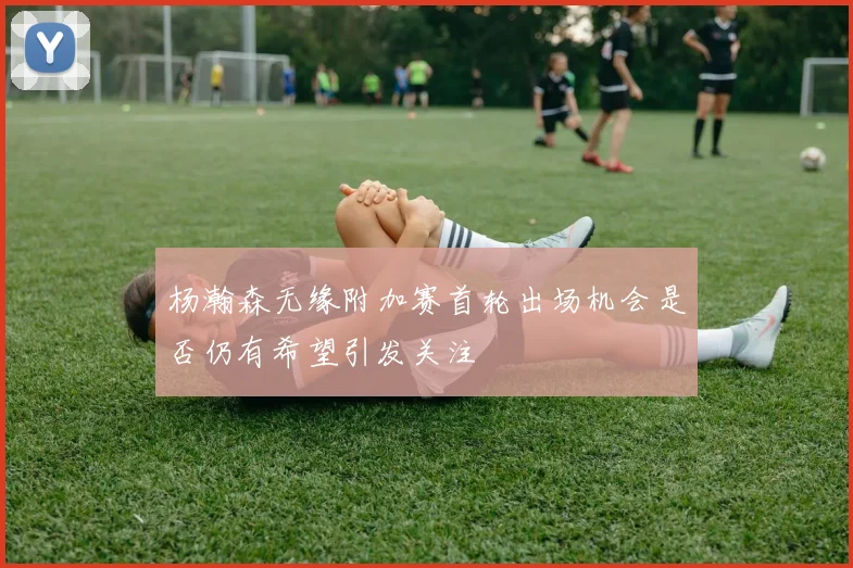 杨瀚森无缘附加赛首轮出场机会是否仍有希望引发关注