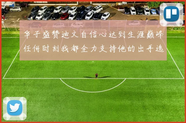 华子盛赞迪文自信心达到生涯巅峰任何时刻我都全力支持他的出手选择